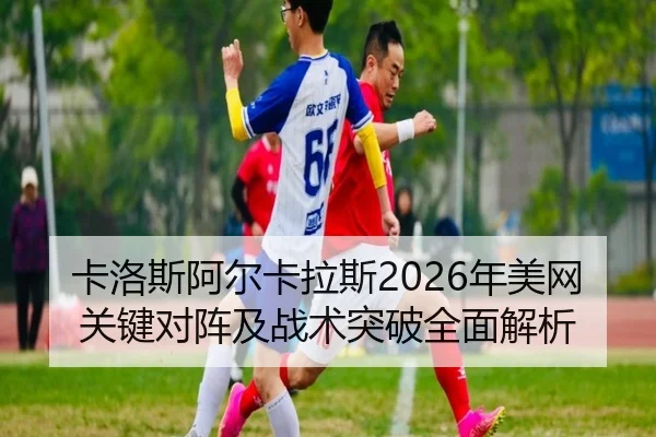 卡洛斯阿尔卡拉斯2026年美网关键对阵及战术突破全面解析